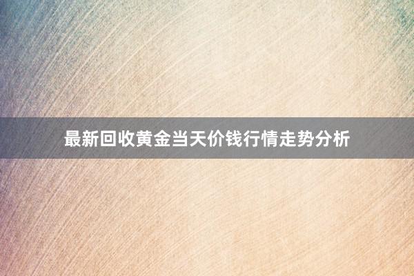 最新回收黄金当天价钱行情走势分析